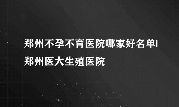 郑州不孕不育医院哪家好名单|郑州医大生殖医院