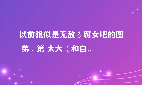 以前貌似是无敌♂腐女吧的图 弟 . 第 太大（和自己一般差不多大）把胖刺撑破 身. 寸了自己 求类