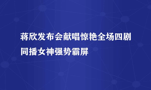 蒋欣发布会献唱惊艳全场四剧同播女神强势霸屏