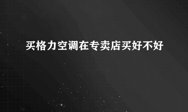 买格力空调在专卖店买好不好