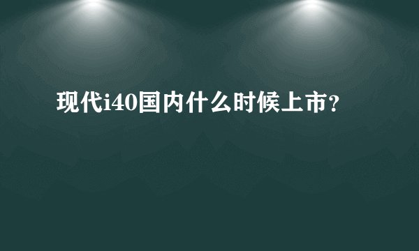 现代i40国内什么时候上市？