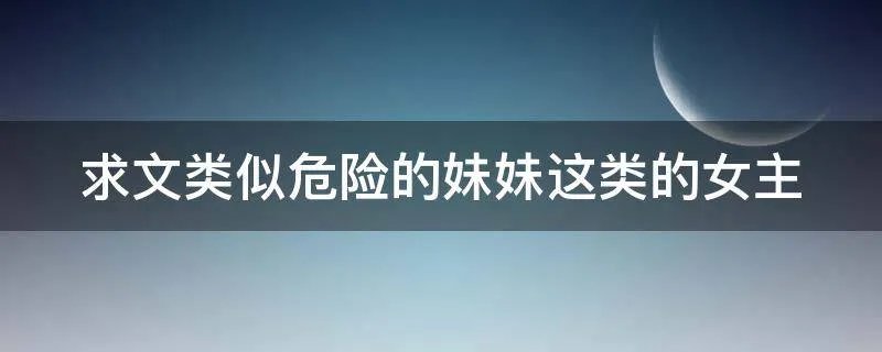 求文类似危险的妹妹这类的女主
