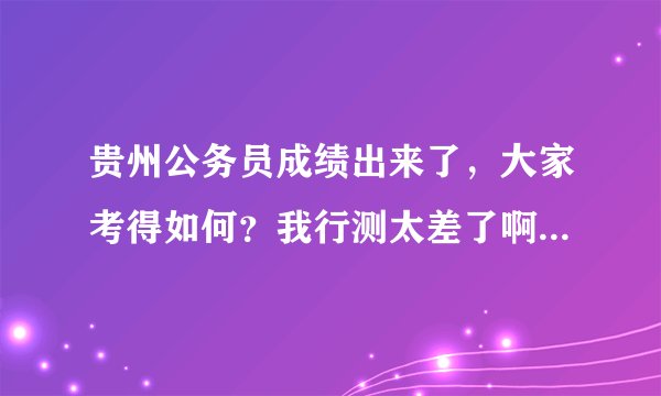 贵州公务员成绩出来了,大家考得如何?我行测太差了啊,总分才119.5