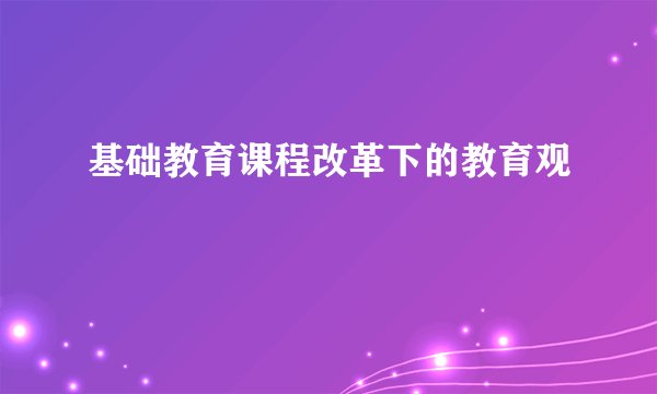 基础教育课程改革下的教育观