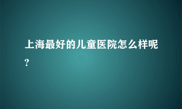 上海最好的儿童医院怎么样呢?