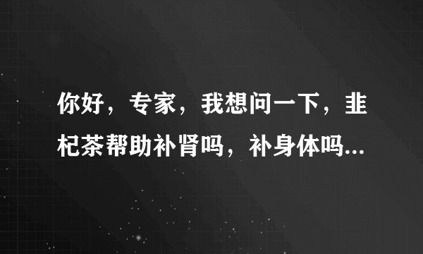 你好，专家，我想问一下，韭杞茶帮助补肾吗，补身体吗...