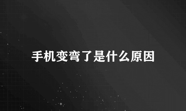 手机变弯了是什么原因
