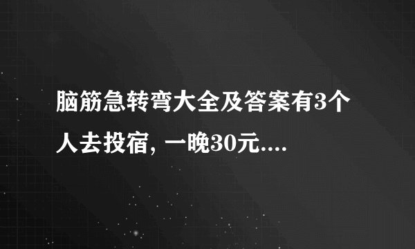 脑筋急转弯大全及答案有3个人去投宿, 一晚30元. 三个人每人掏了10元凑够30元交给了老板. 后来老板说今天优