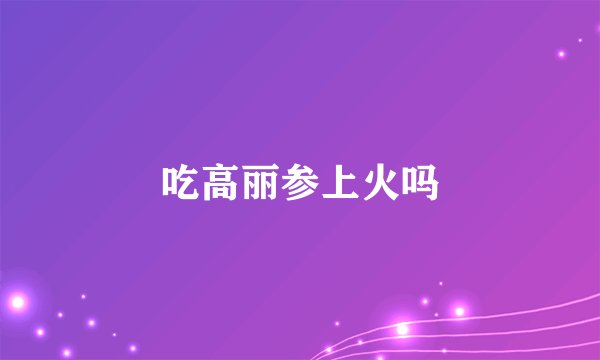 吃高丽参上火吗