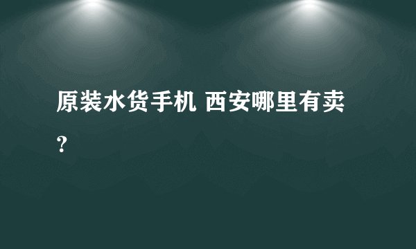 原装水货手机 西安哪里有卖？