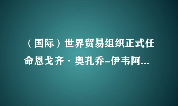 （国际）世界贸易组织正式任命恩戈齐·奥孔乔-伊韦阿拉为新任总干事