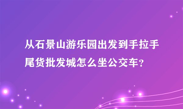 从石景山游乐园出发到手拉手尾货批发城怎么坐公交车？
