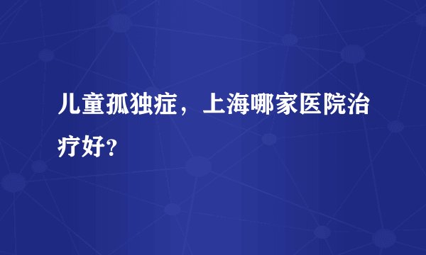 儿童孤独症，上海哪家医院治疗好？