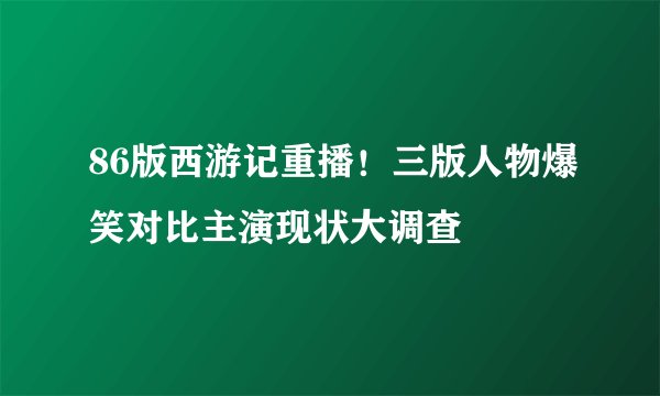 86版西游记重播!三版人物爆笑对比主演现状大调查