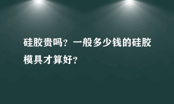 硅胶贵吗？一般多少钱的硅胶模具才算好？