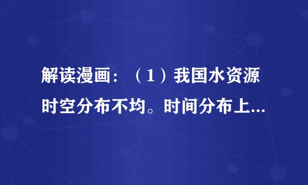 解读漫画：（1）我国水资源时空分布不均。时间分布上：夏秋多，______少，年际变化大。空间分布上：东部多，西部少；______多，北方少。（2）这两幅漫画说明在水资源利用方面，存在两大问题：一是______，二是______。提示我们要节约用水，保护水资源，防治水污染。（3）请你为保护水资源拟一则公益广告：______。