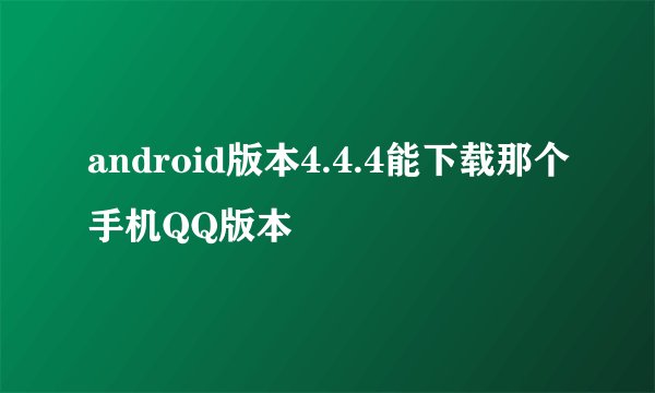 android版本4.4.4能下载那个手机QQ版本