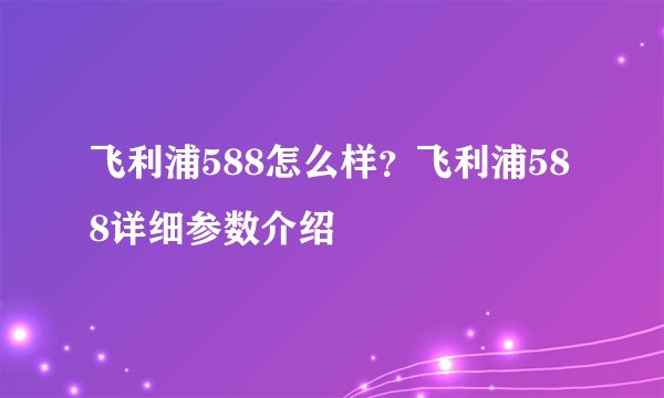 飞利浦588怎么样？飞利浦588详细参数介绍