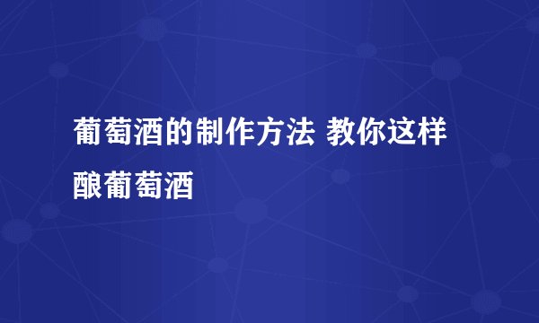 葡萄酒的制作方法 教你这样酿葡萄酒