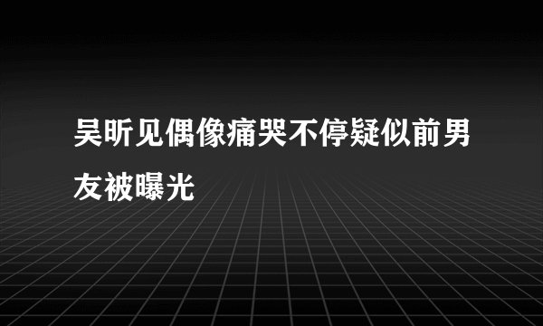 吴昕见偶像痛哭不停疑似前男友被曝光
