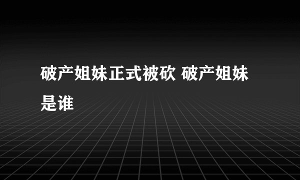 破产姐妹正式被砍 破产姐妹是谁