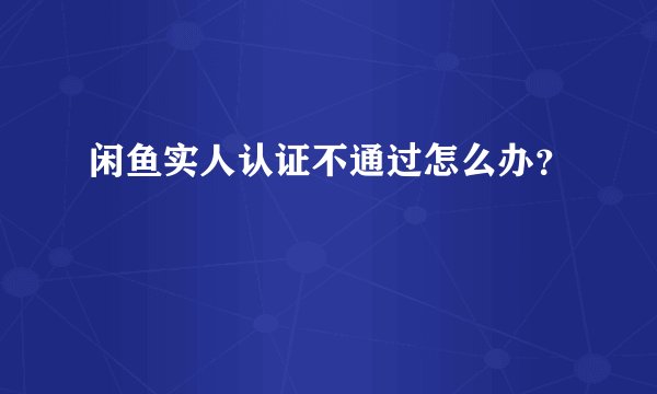 闲鱼实人认证不通过怎么办？