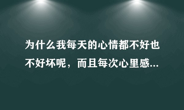 为什么我每天的心情都不好也不好坏呢，而且每次心里感觉不舒服了 不知道是什么原因 ，一般人都会知道自己心里想的是什么 可我怎么都不知道 有时候我觉得我脸上在笑 可我一照镜子却没在笑，我不想上班 ，但每天不烦也不闹， 有时候我不知道自己在紧张什么 有时候头很痛 好像里面有什么膨胀物