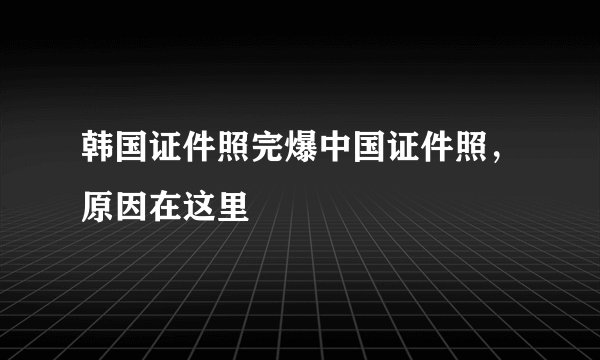 韩国证件照完爆中国证件照，原因在这里