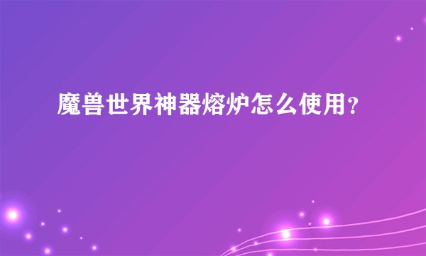 魔兽世界神器熔炉怎么使用？