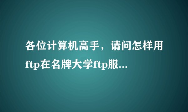各位计算机高手，请问怎样用ftp在名牌大学ftp服务器中找资料?我下载了一个cuteftp5.0能够连接到北京大学