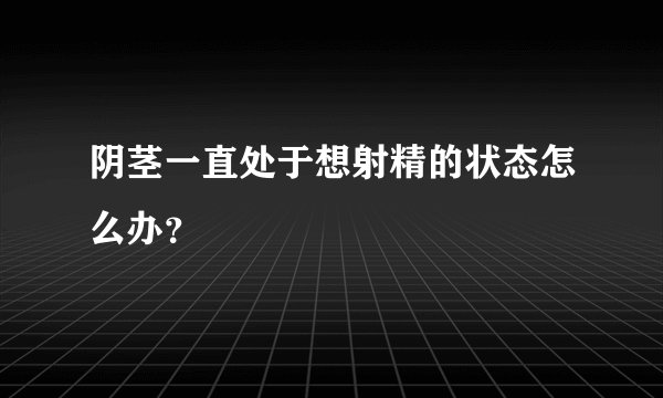 阴茎一直处于想射精的状态怎么办？