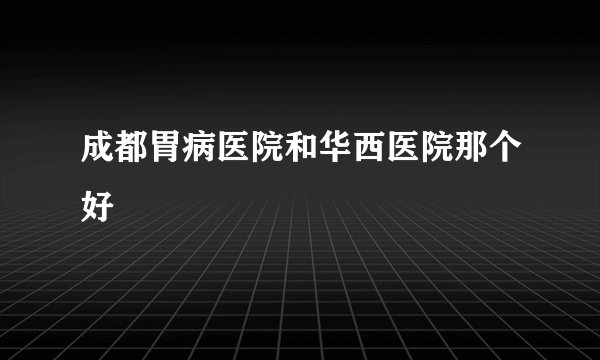 成都胃病医院和华西医院那个好