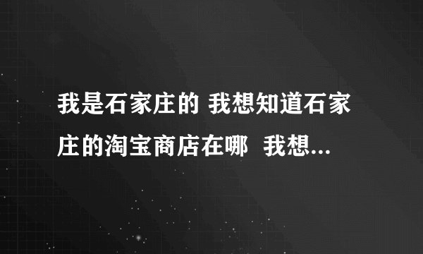 我是石家庄的 我想知道石家庄的淘宝商店在哪  我想购买点东西