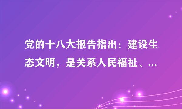 党的十八大报告指出:建设生态文明,是关系人民福祉、关乎民族未来的长远大计。面对资源约束趋紧、环境污