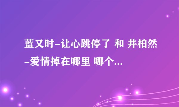 蓝又时-让心跳停了 和 井柏然-爱情掉在哪里 哪个是原唱？