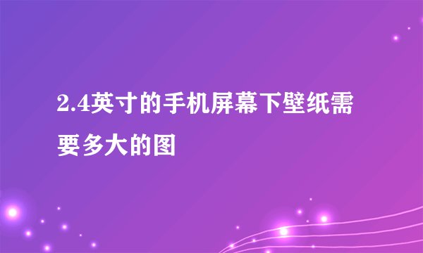 2.4英寸的手机屏幕下壁纸需要多大的图