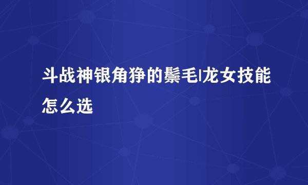 斗战神银角狰的鬃毛|龙女技能怎么选