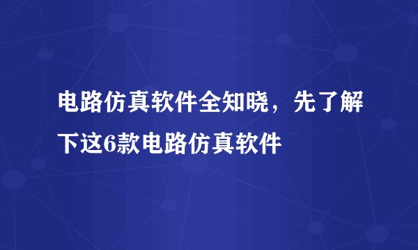 电路仿真软件全知晓，先了解下这6款电路仿真软件