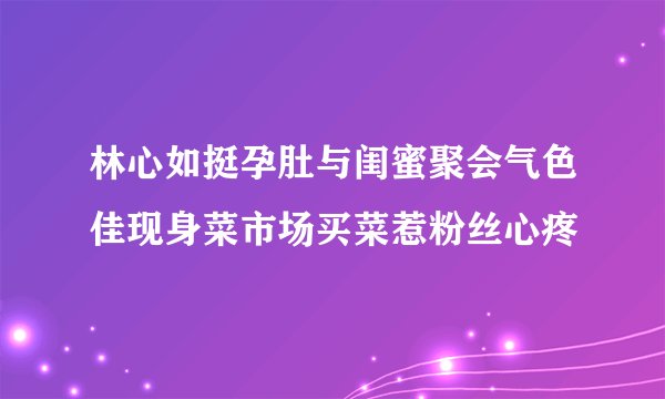 林心如挺孕肚与闺蜜聚会气色佳现身菜市场买菜惹粉丝心疼