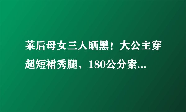 莱后母女三人晒黑！大公主穿超短裙秀腿，180公分索菲亚成小巨人？