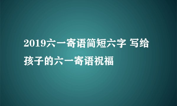 2019六一寄语简短六字 写给孩子的六一寄语祝福