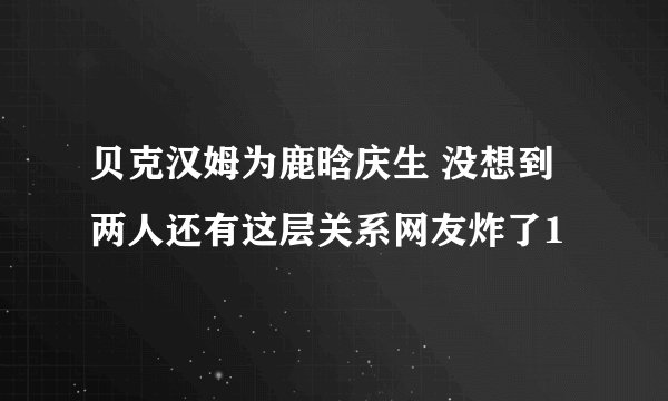 贝克汉姆为鹿晗庆生 没想到两人还有这层关系网友炸了1