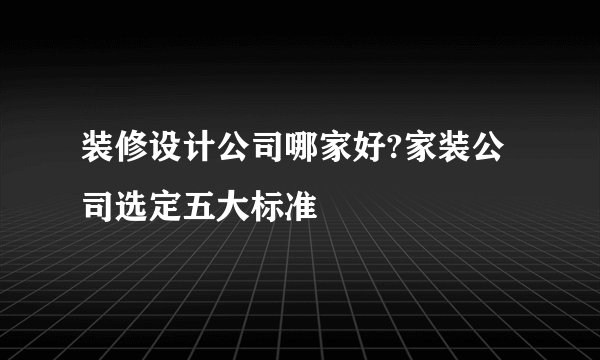 装修设计公司哪家好?家装公司选定五大标准