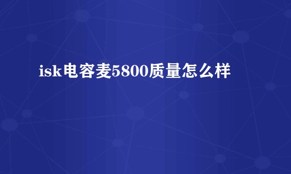 isk电容麦5800质量怎么样