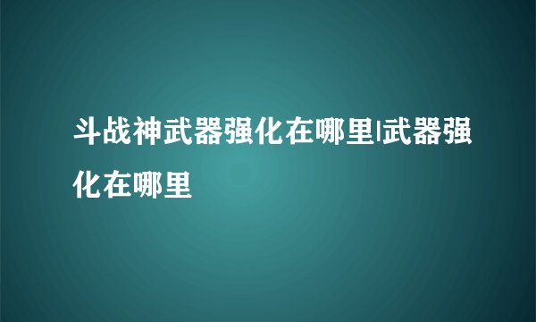 斗战神武器强化在哪里|武器强化在哪里