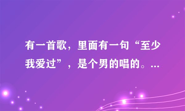 有一首歌，里面有一句“至少我爱过”，是个男的唱的。声音特别沙哑的。是谁唱的呢？谢谢了，大神帮忙啊