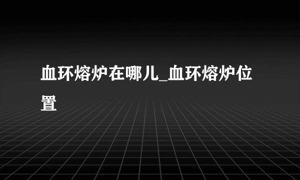 血环熔炉在哪儿_血环熔炉位置