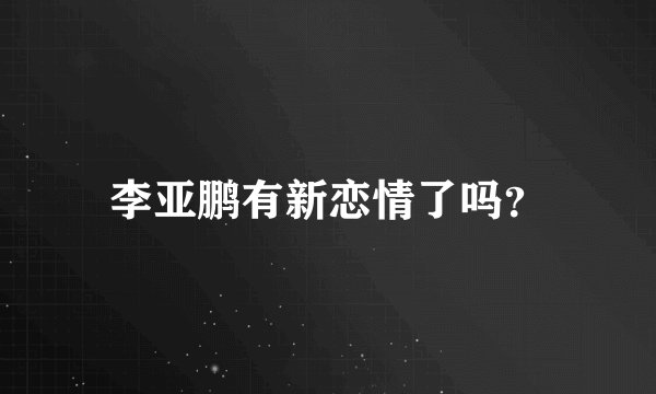 李亚鹏有新恋情了吗？