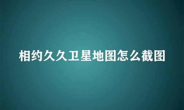 相约久久卫星地图怎么截图
