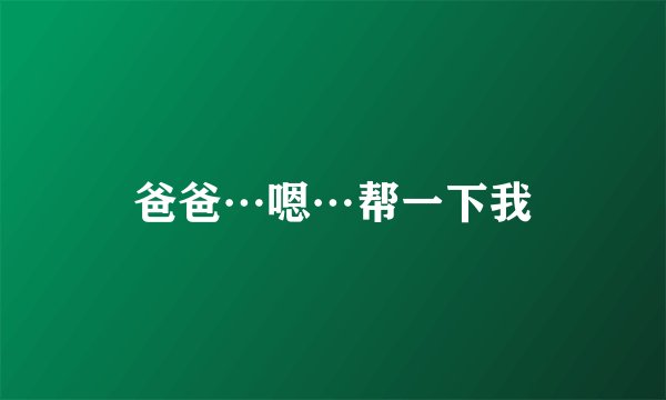 爸爸…嗯…帮一下我